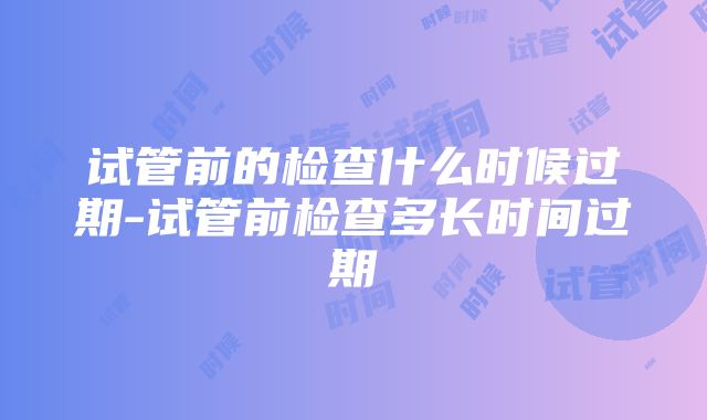 试管前的检查什么时候过期-试管前检查多长时间过期