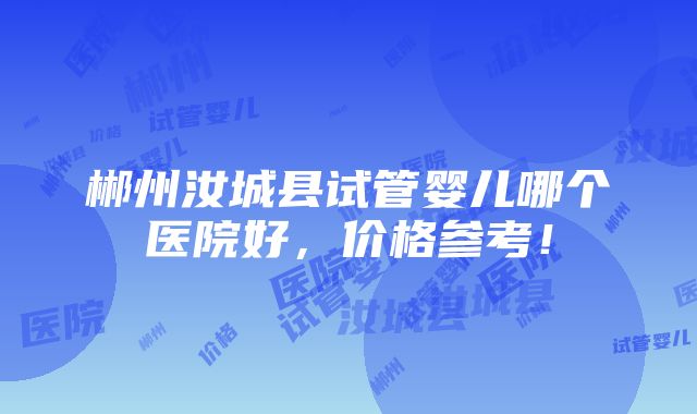 郴州汝城县试管婴儿哪个医院好，价格参考！