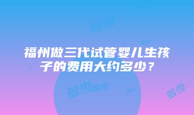 福州做三代试管婴儿生孩子的费用大约多少？