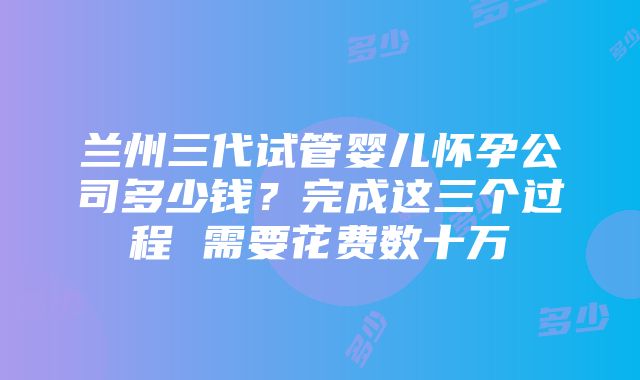 兰州三代试管婴儿怀孕公司多少钱？完成这三个过程 需要花费数十万