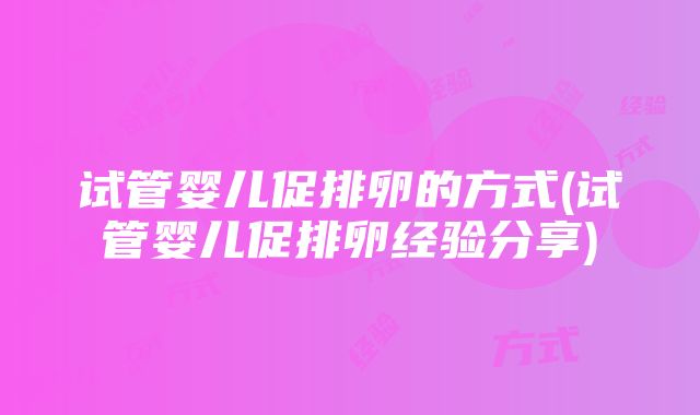 试管婴儿促排卵的方式(试管婴儿促排卵经验分享)