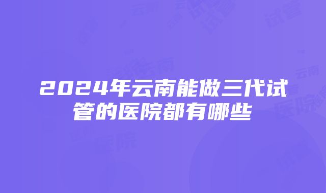 2024年云南能做三代试管的医院都有哪些