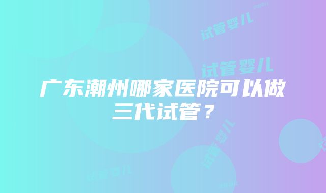 广东潮州哪家医院可以做三代试管？