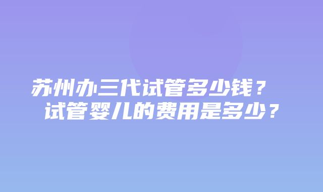 苏州办三代试管多少钱？ 试管婴儿的费用是多少？