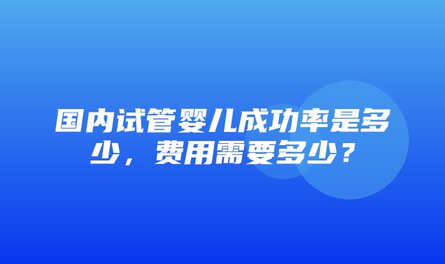 国内试管婴儿成功率是多少，费用需要多少？