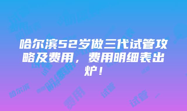 哈尔滨52岁做三代试管攻略及费用，费用明细表出炉！