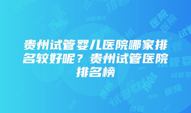 贵州试管婴儿医院哪家排名较好呢？贵州试管医院排名榜