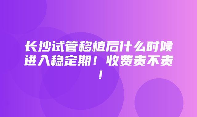 长沙试管移植后什么时候进入稳定期！收费贵不贵！