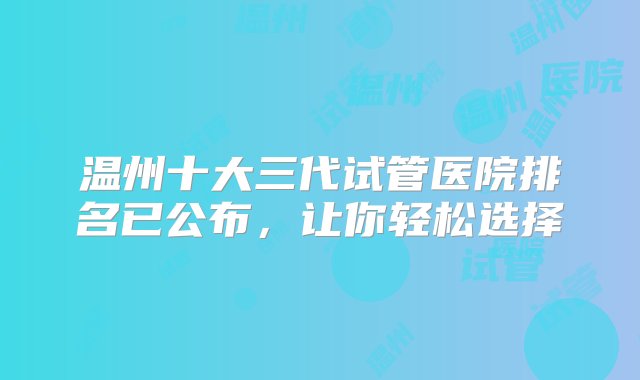 温州十大三代试管医院排名已公布，让你轻松选择