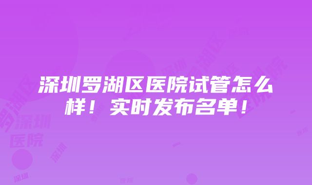 深圳罗湖区医院试管怎么样！实时发布名单！