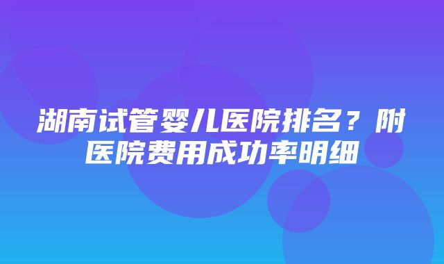 湖南试管婴儿医院排名？附医院费用成功率明细