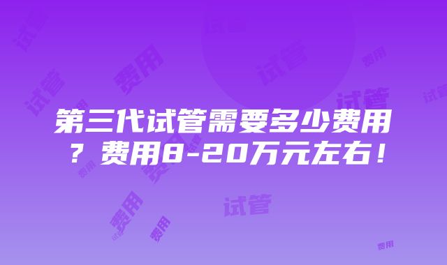 第三代试管需要多少费用？费用8-20万元左右！