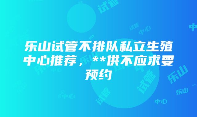 乐山试管不排队私立生殖中心推荐，**供不应求要预约