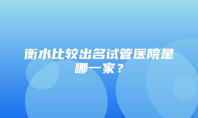 衡水比较出名试管医院是哪一家？