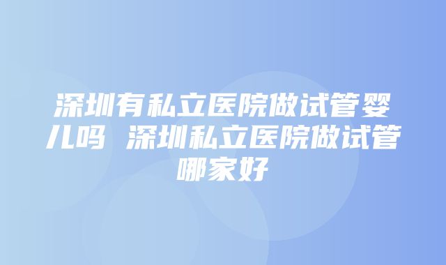 深圳有私立医院做试管婴儿吗 深圳私立医院做试管哪家好