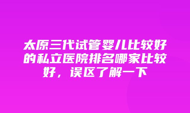 太原三代试管婴儿比较好的私立医院排名哪家比较好，误区了解一下