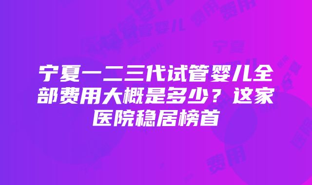 宁夏一二三代试管婴儿全部费用大概是多少？这家医院稳居榜首