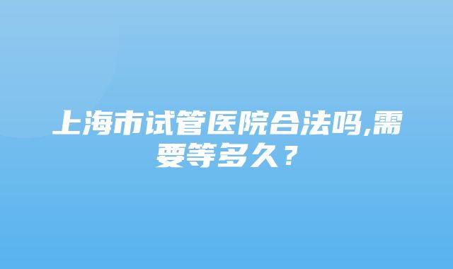 上海市试管医院合法吗,需要等多久？