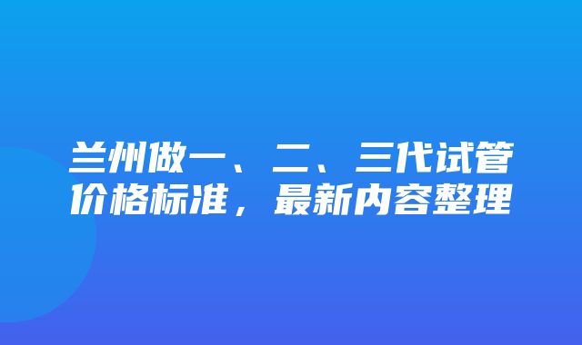 兰州做一、二、三代试管价格标准，最新内容整理