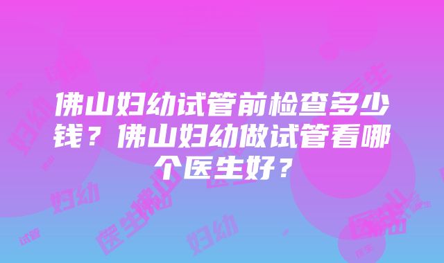 佛山妇幼试管前检查多少钱？佛山妇幼做试管看哪个医生好？