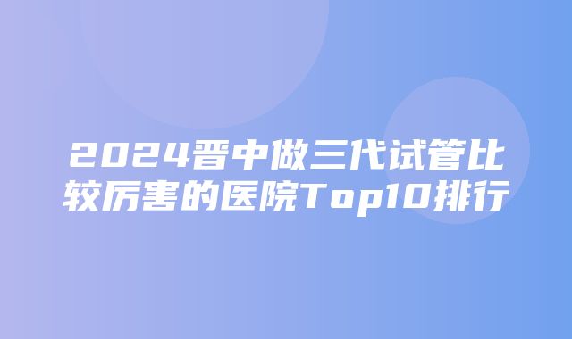 2024晋中做三代试管比较厉害的医院Top10排行