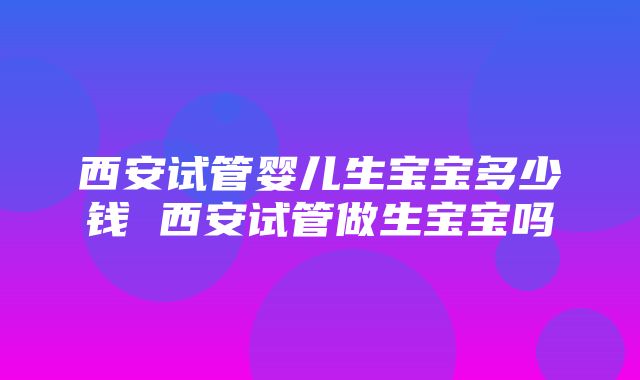 西安试管婴儿生宝宝多少钱 西安试管做生宝宝吗