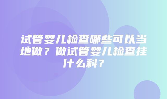 试管婴儿检查哪些可以当地做？做试管婴儿检查挂什么科？