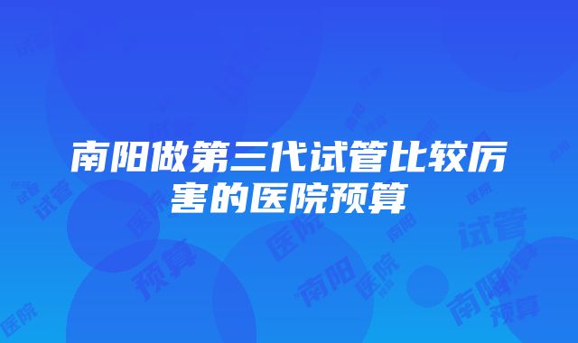 南阳做第三代试管比较厉害的医院预算