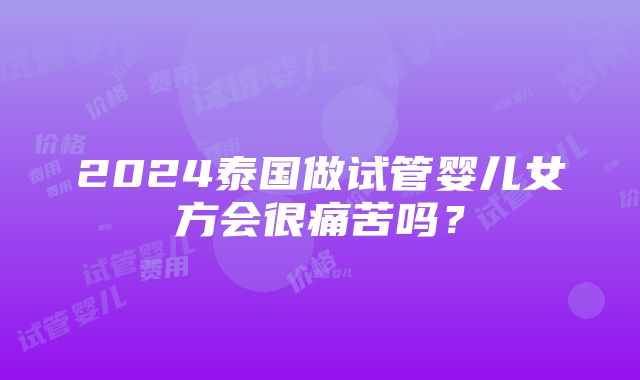 2024泰国做试管婴儿女方会很痛苦吗？