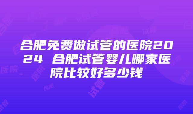 合肥免费做试管的医院2024 合肥试管婴儿哪家医院比较好多少钱