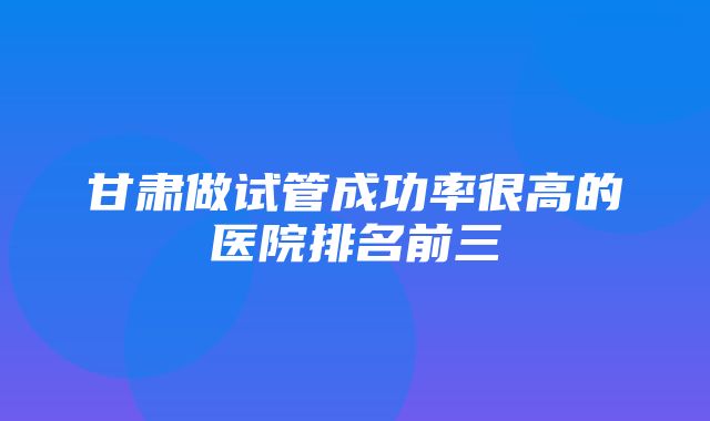 甘肃做试管成功率很高的医院排名前三