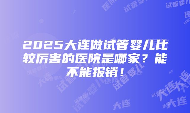 2025大连做试管婴儿比较厉害的医院是哪家？能不能报销！