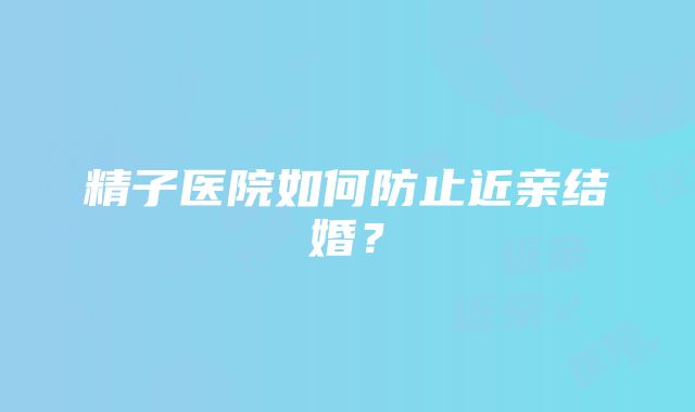 精子医院如何防止近亲结婚？