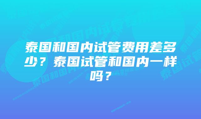 泰国和国内试管费用差多少？泰国试管和国内一样吗？