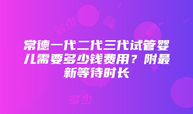 常德一代二代三代试管婴儿需要多少钱费用？附最新等待时长