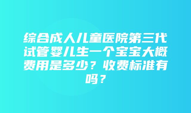 综合成人儿童医院第三代试管婴儿生一个宝宝大概费用是多少？收费标准有吗？