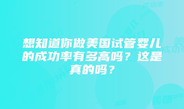 想知道你做美国试管婴儿的成功率有多高吗？这是真的吗？