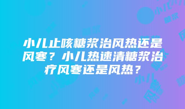 小儿止咳糖浆治风热还是风寒？小儿热速清糖浆治疗风寒还是风热？