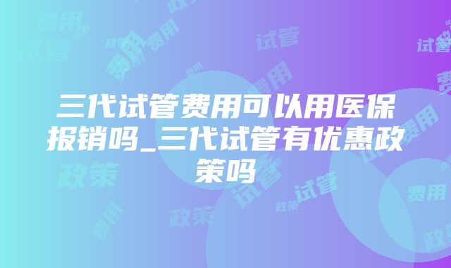 三代试管费用可以用医保报销吗_三代试管有优惠政策吗