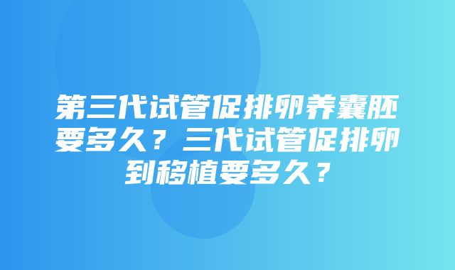 第三代试管促排卵养囊胚要多久？三代试管促排卵到移植要多久？