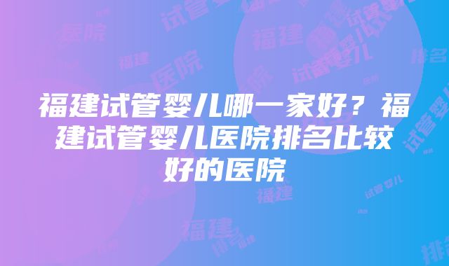 福建试管婴儿哪一家好？福建试管婴儿医院排名比较好的医院