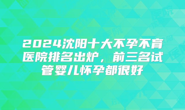 2024沈阳十大不孕不育医院排名出炉，前三名试管婴儿怀孕都很好