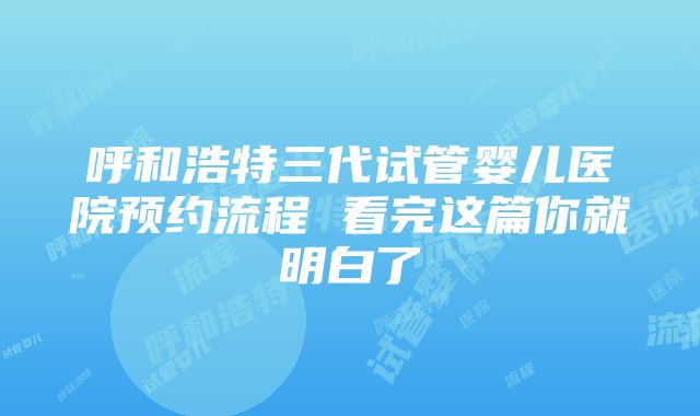 呼和浩特三代试管婴儿医院预约流程 看完这篇你就明白了