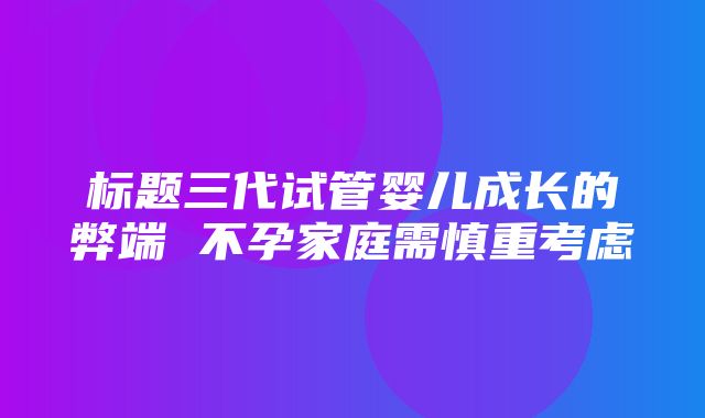 标题三代试管婴儿成长的弊端 不孕家庭需慎重考虑