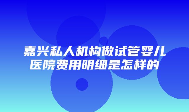 嘉兴私人机构做试管婴儿医院费用明细是怎样的