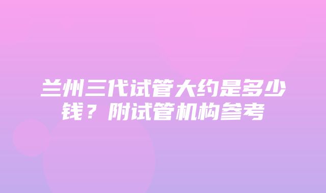 兰州三代试管大约是多少钱？附试管机构参考