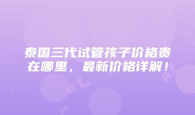 泰国三代试管孩子价格贵在哪里，最新价格详解！