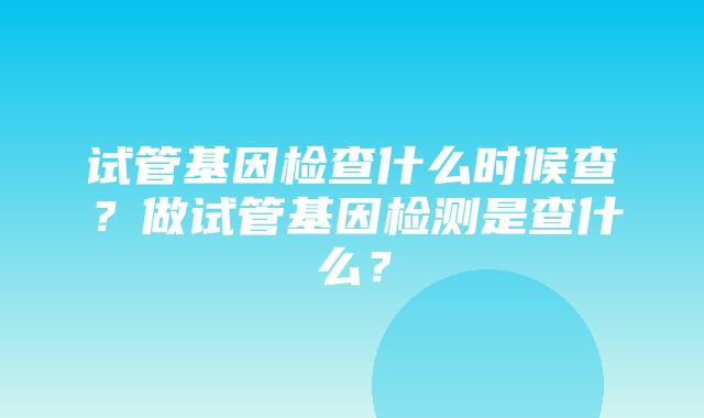 试管基因检查什么时候查？做试管基因检测是查什么？