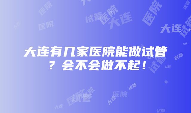 大连有几家医院能做试管？会不会做不起！