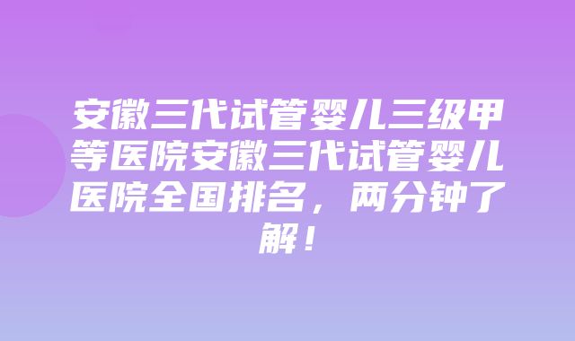 安徽三代试管婴儿三级甲等医院安徽三代试管婴儿医院全国排名，两分钟了解！